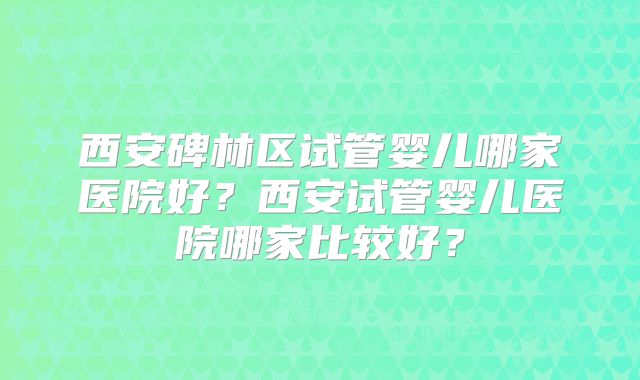 西安碑林区试管婴儿哪家医院好？西安试管婴儿医院哪家比较好？