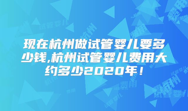 现在杭州做试管婴儿要多少钱,杭州试管婴儿费用大约多少2020年！