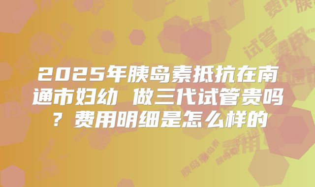 2025年胰岛素抵抗在南通市妇幼 做三代试管贵吗?费用明细是怎么样的