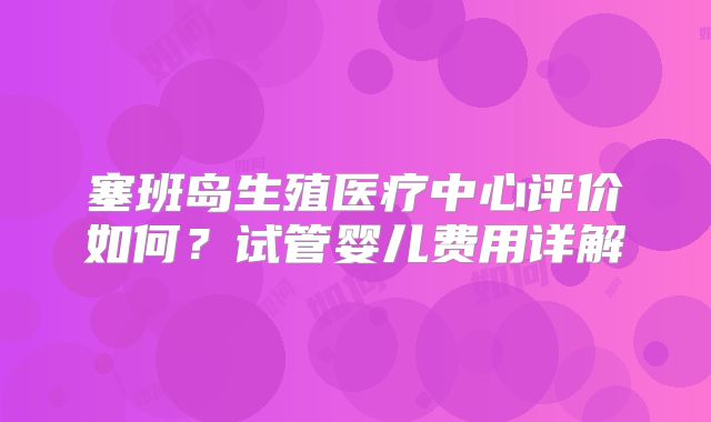 塞班岛生殖医疗中心评价如何?试管婴儿费用详解