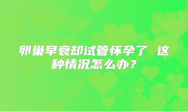 卵巢早衰却试管怀孕了 这种情况怎么办？