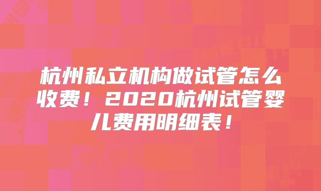 杭州私立机构做试管怎么收费！2020杭州试管婴儿费用明细表！