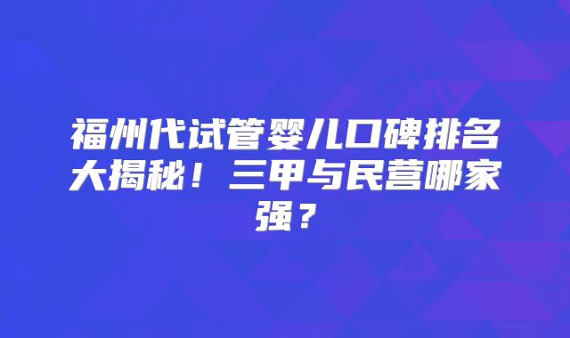 福州代试管婴儿口碑排名大揭秘！三甲与民营哪家强？