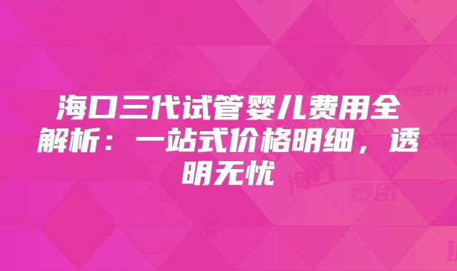 海口三代试管婴儿费用全解析:一站式价格明细,透明无忧