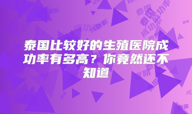 泰国比较好的生殖医院成功率有多高？你竟然还不知道