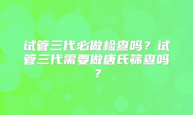 试管三代必做检查吗？试管三代需要做唐氏筛查吗？