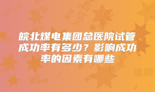 皖北煤电集团总医院试管成功率有多少？影响成功率的因素有哪些