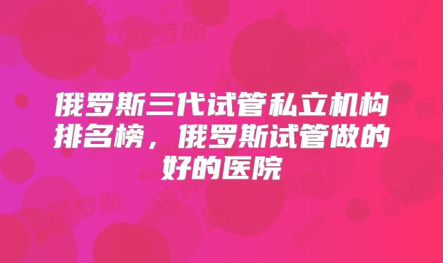 俄罗斯三代试管私立机构排名榜,俄罗斯试管做的好的医院