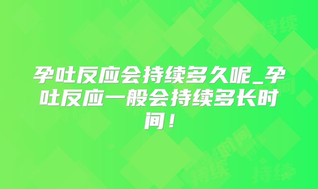 孕吐反应会持续多久呢_孕吐反应一般会持续多长时间!