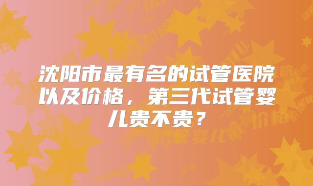 沈阳市最有名的试管医院以及价格，第三代试管婴儿贵不贵？