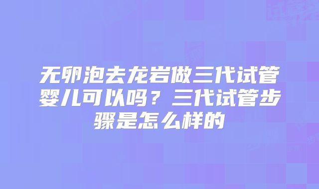 无卵泡去龙岩做三代试管婴儿可以吗?三代试管步骤是怎么样的