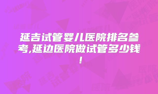 延吉试管婴儿医院排名参考,延边医院做试管多少钱！