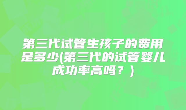 第三代试管生孩子的费用是多少(第三代的试管婴儿成功率高吗？)