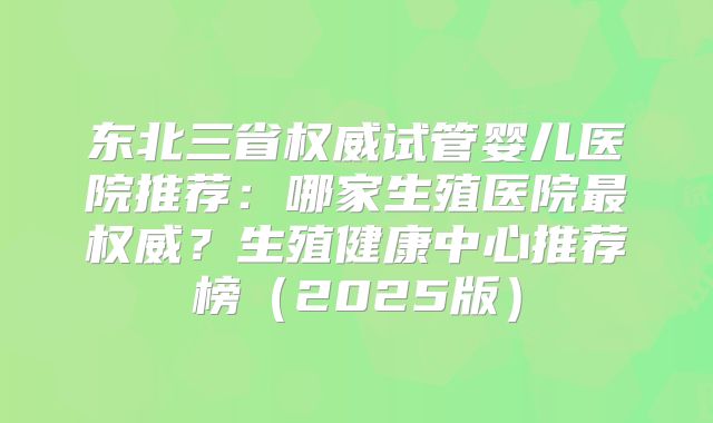 东北三省权威试管婴儿医院推荐：哪家生殖医院最权威？生殖健康中心推荐榜（2025版）