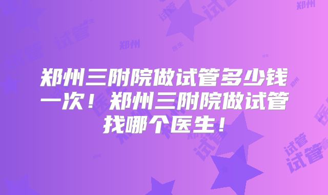 郑州三附院做试管多少钱一次!郑州三附院做试管找哪个医生!