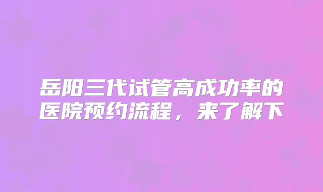 岳阳三代试管高成功率的医院预约流程，来了解下