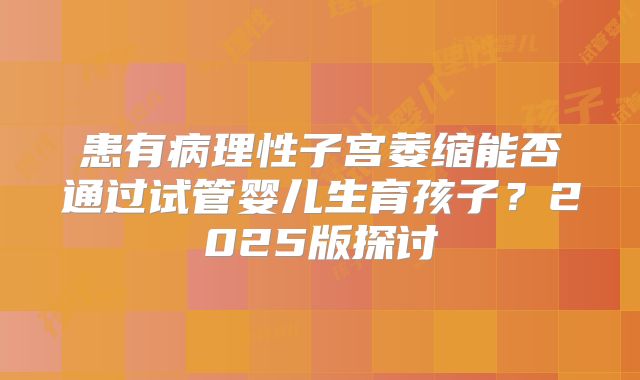 患有病理性子宫萎缩能否通过试管婴儿生育孩子？2025版探讨