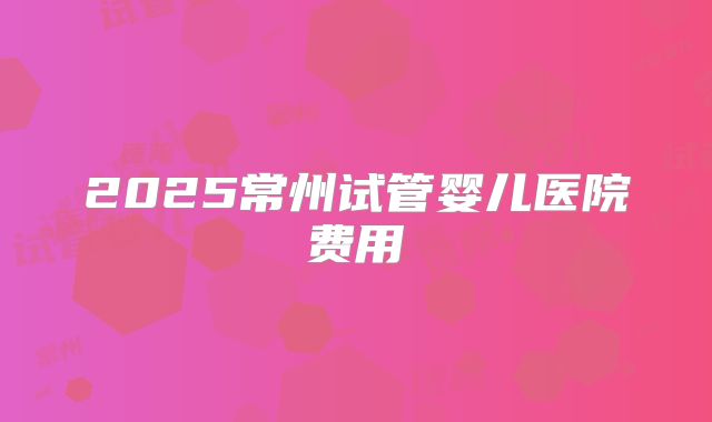 2025常州试管婴儿医院费用