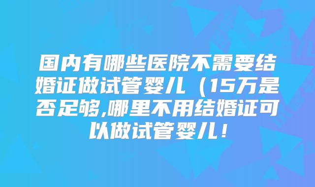 国内有哪些医院不需要结婚证做试管婴儿（15万是否足够,哪里不用结婚证可以做试管婴儿！