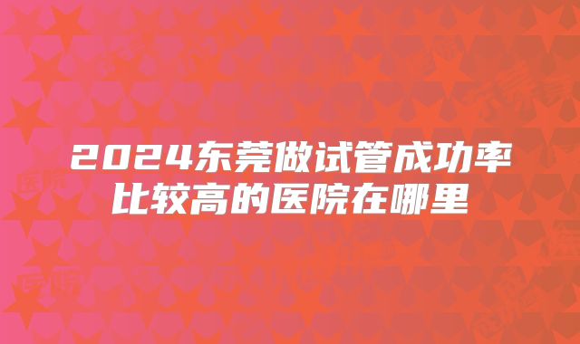 2024东莞做试管成功率比较高的医院在哪里