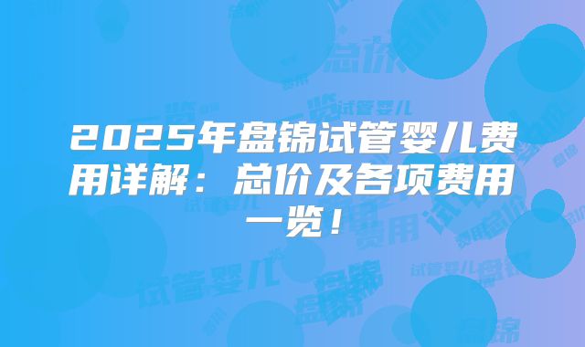 2025年盘锦试管婴儿费用详解：总价及各项费用一览！
