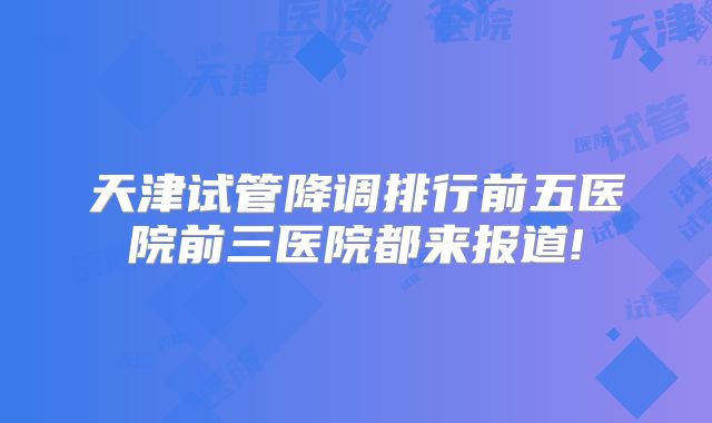 天津试管降调排行前五医院前三医院都来报道!