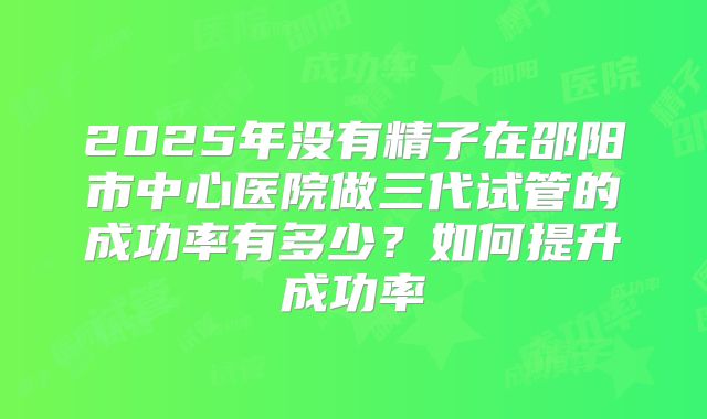2025年没有精子在邵阳市中心医院做三代试管的成功率有多少？如何提升成功率