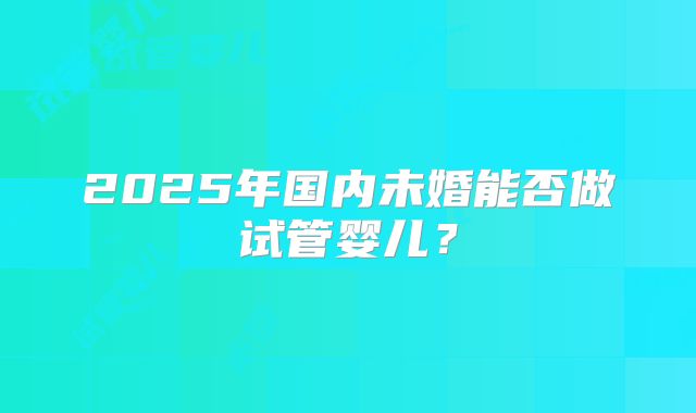 2025年国内未婚能否做试管婴儿？