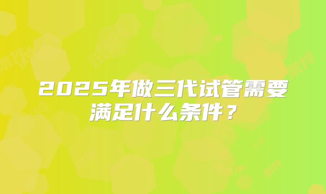 2025年做三代试管需要满足什么条件？