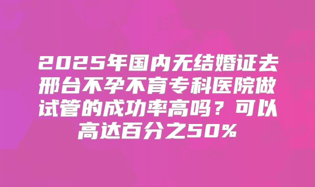 2025年国内无结婚证去邢台不孕不育专科医院做试管的成功率高吗？可以高达百分之50%