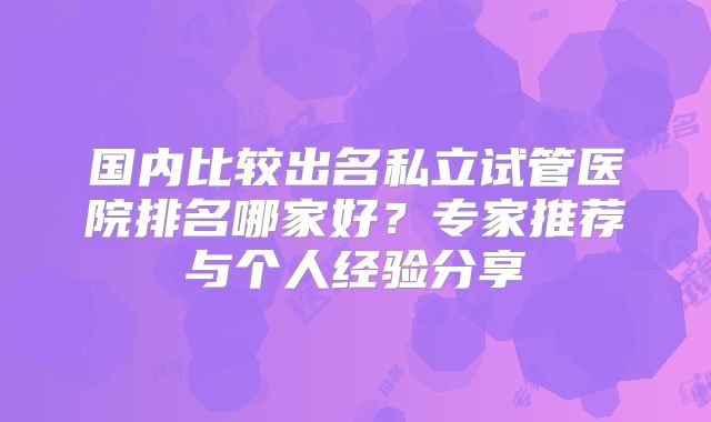 国内比较出名私立试管医院排名哪家好？专家推荐与个人经验分享