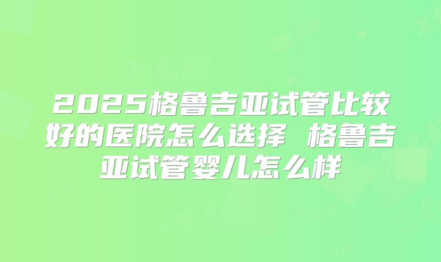 2025格鲁吉亚试管比较好的医院怎么选择 格鲁吉亚试管婴儿怎么样