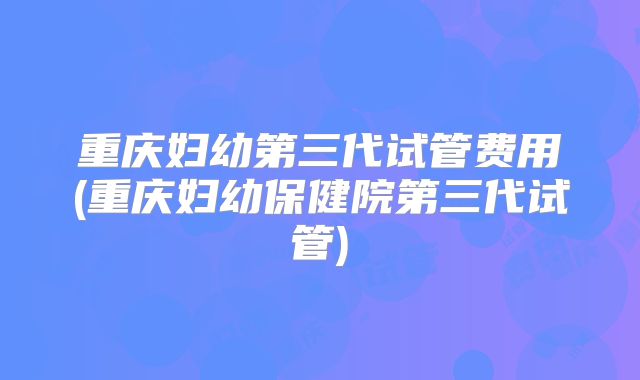 重庆妇幼第三代试管费用(重庆妇幼保健院第三代试管)