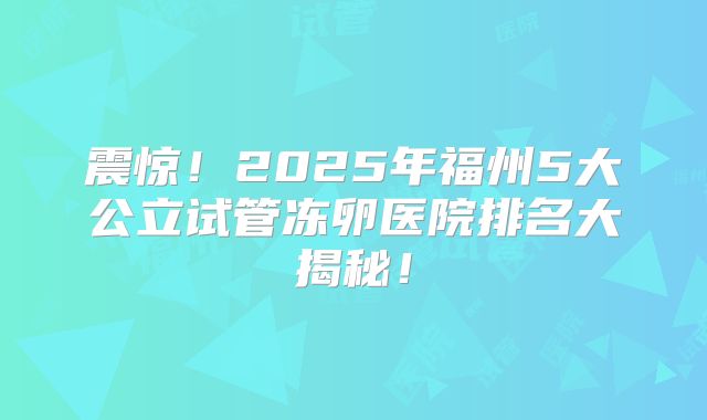 震惊!2025年福州5大公立试管冻卵医院排名大揭秘!
