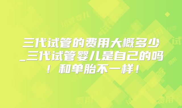 三代试管的费用大概多少_三代试管婴儿是自己的吗！和单胎不一样！