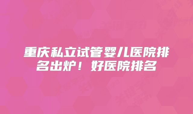 重庆私立试管婴儿医院排名出炉!好医院排名