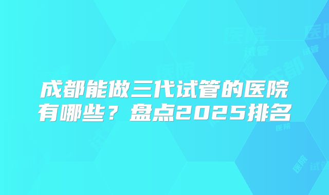 成都能做三代试管的医院有哪些？盘点2025排名