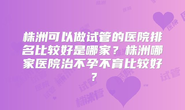 株洲可以做试管的医院排名比较好是哪家?株洲哪家医院治不孕不育比较好?