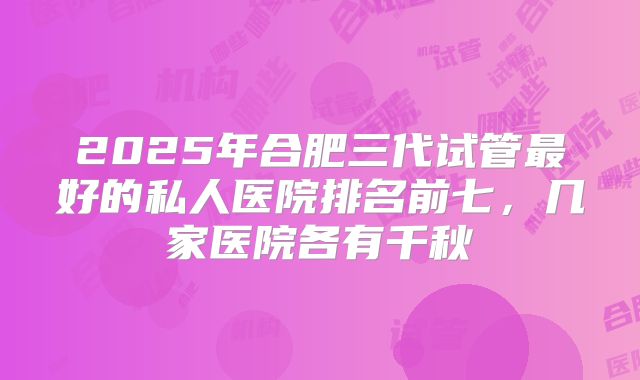 2025年合肥三代试管最好的私人医院排名前七,几家医院各有千秋