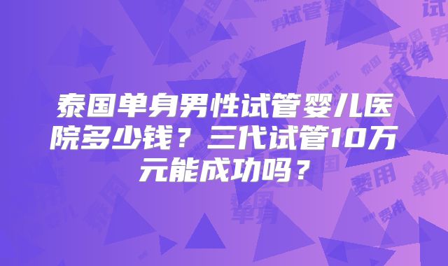 泰国单身男性试管婴儿医院多少钱？三代试管10万元能成功吗？