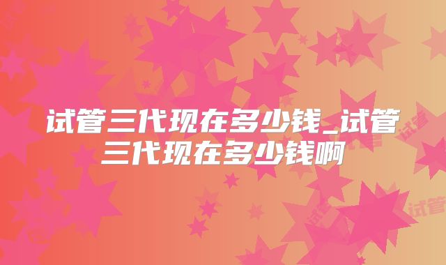 试管三代现在多少钱_试管三代现在多少钱啊