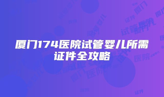 厦门174医院试管婴儿所需证件全攻略