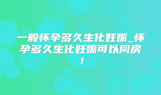 一般怀孕多久生化妊娠_怀孕多久生化妊娠可以同房！