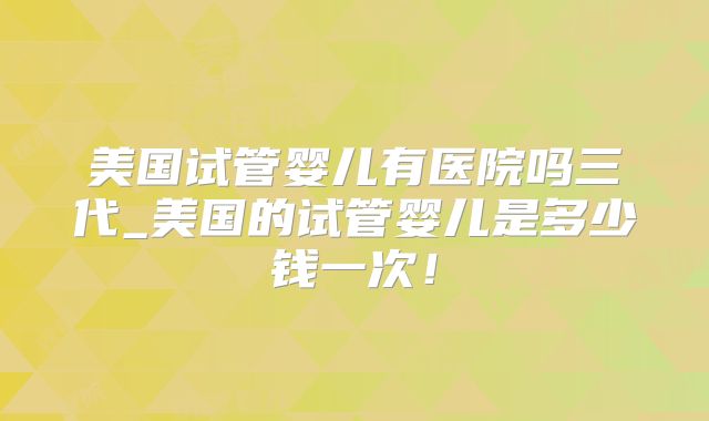 美国试管婴儿有医院吗三代_美国的试管婴儿是多少钱一次！