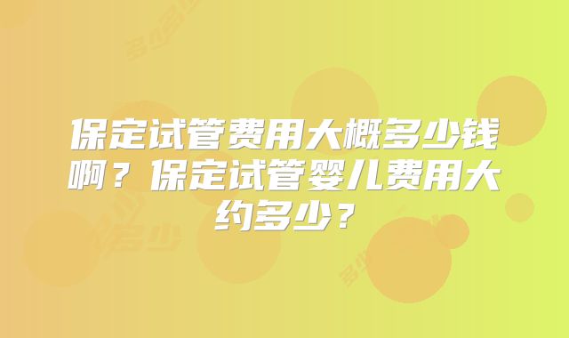 保定试管费用大概多少钱啊？保定试管婴儿费用大约多少？
