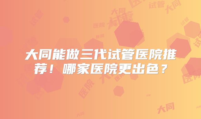 大同能做三代试管医院推荐！哪家医院更出色？