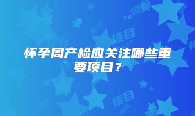 怀孕周产检应关注哪些重要项目?