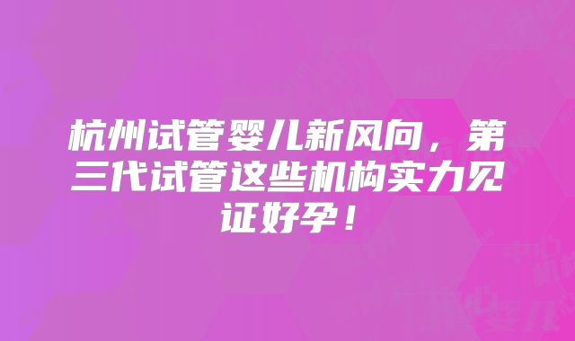 杭州试管婴儿新风向，第三代试管这些机构实力见证好孕！