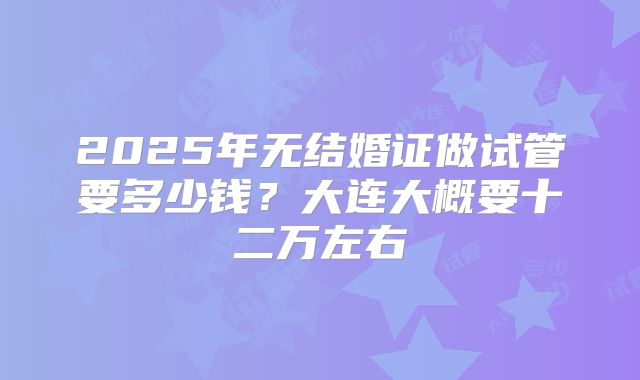 2025年无结婚证做试管要多少钱?大连大概要十二万左右