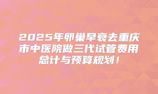 2025年卵巢早衰去重庆市中医院做三代试管费用总计与预算规划!